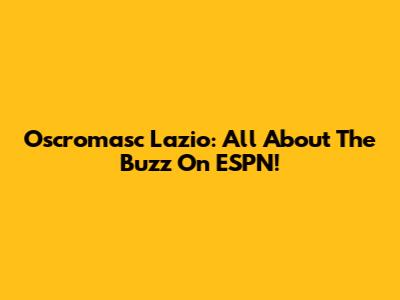 Oscromasc Lazio: All About The Buzz On ESPN!
