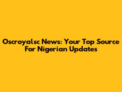 Oscroyalsc News: Your Top Source For Nigerian Updates