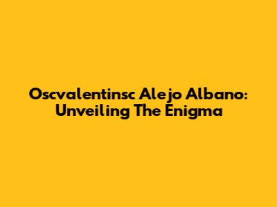 Oscvalentinsc Alejo Albano: Unveiling The Enigma