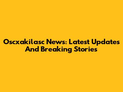 Oscxakilasc News: Latest Updates And Breaking Stories