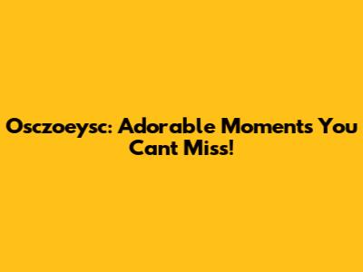 Osczoeysc: Adorable Moments You Can't Miss!
