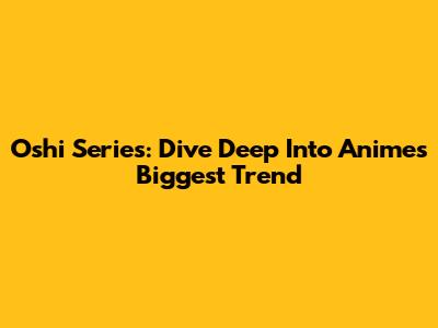 Oshi Series: Dive Deep Into Anime's Biggest Trend