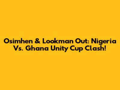 Osimhen & Lookman Out: Nigeria Vs. Ghana Unity Cup Clash!