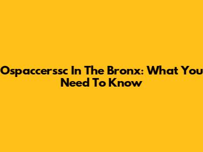 Ospaccerssc In The Bronx: What You Need To Know