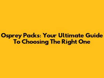 Osprey Packs: Your Ultimate Guide To Choosing The Right One