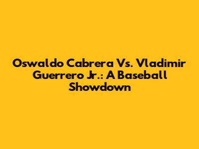 Oswaldo Cabrera Vs. Vladimir Guerrero Jr.: A Baseball Showdown