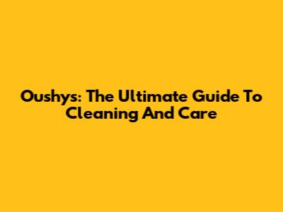 Oushys: The Ultimate Guide To Cleaning And Care