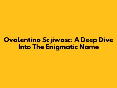 Ovalentino Scjiwasc: A Deep Dive Into The Enigmatic Name