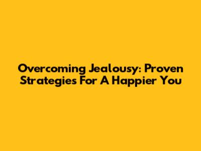 Overcoming Jealousy: Proven Strategies For A Happier You