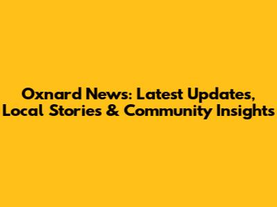 Oxnard News: Latest Updates, Local Stories & Community Insights