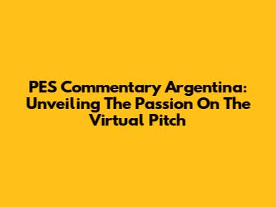 PES Commentary Argentina: Unveiling The Passion On The Virtual Pitch