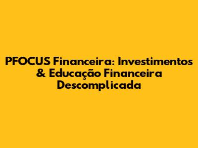 PFOCUS Financeira: Investimentos & Educação Financeira Descomplicada