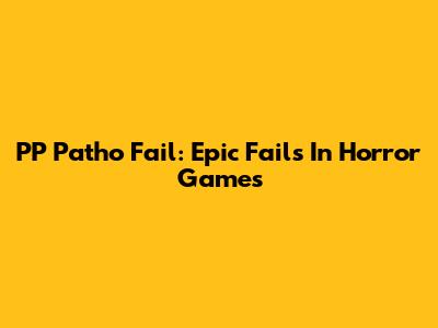 PP Patho Fail: Epic Fails In Horror Games