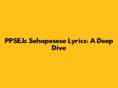 PPSEJ's Sehopesese Lyrics: A Deep Dive