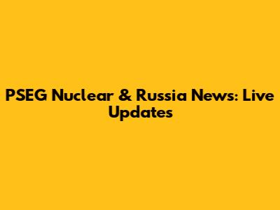 PSEG Nuclear & Russia News: Live Updates