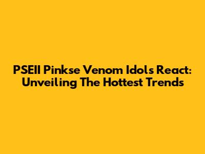 PSEII Pinkse Venom Idols React: Unveiling The Hottest Trends