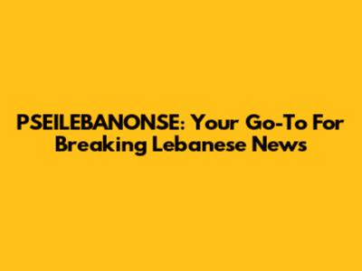 PSEILEBANONSE: Your Go-To For Breaking Lebanese News