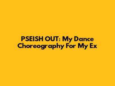PSEISH OUT: My Dance Choreography For My Ex
