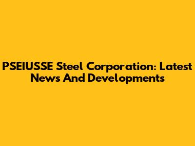 PSEIUSSE Steel Corporation: Latest News And Developments
