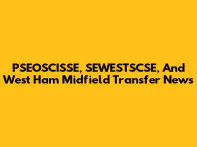PSEOSCISSE, SEWESTSCSE, And West Ham Midfield Transfer News