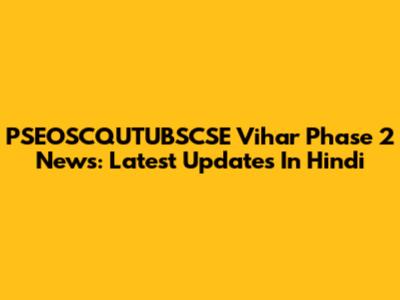 PSEOSCQUTUBSCSE Vihar Phase 2 News: Latest Updates In Hindi