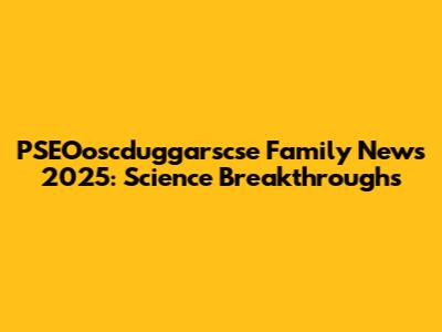 PSEOoscduggarscse Family News 2025: Science Breakthroughs