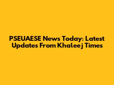 PSEUAESE News Today: Latest Updates From Khaleej Times