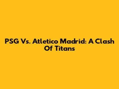 PSG Vs. Atletico Madrid: A Clash Of Titans