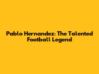 Pablo Hernandez: The Talented Football Legend