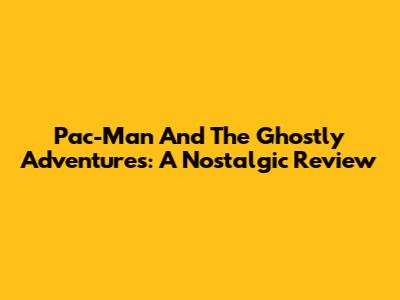 Pac-Man And The Ghostly Adventures: A Nostalgic Review