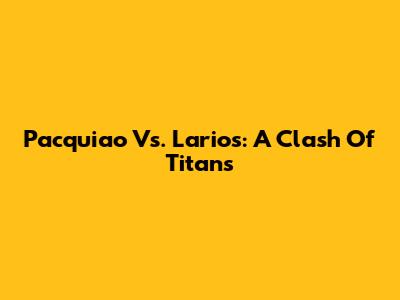 Pacquiao Vs. Larios: A Clash Of Titans