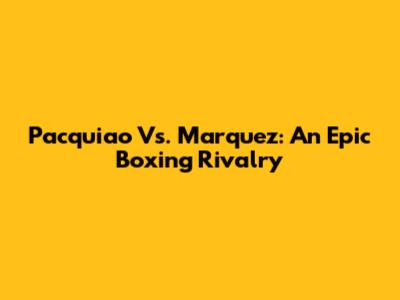 Pacquiao Vs. Marquez: An Epic Boxing Rivalry