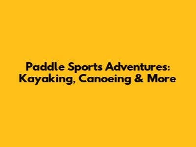 Paddle Sports Adventures: Kayaking, Canoeing & More