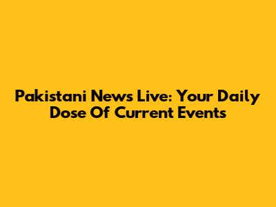Pakistani News Live: Your Daily Dose Of Current Events