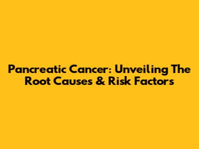 Pancreatic Cancer: Unveiling The Root Causes & Risk Factors
