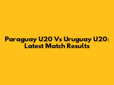 Paraguay U20 Vs Uruguay U20: Latest Match Results