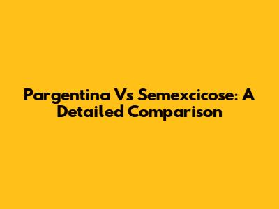 Pargentina Vs Semexcicose: A Detailed Comparison
