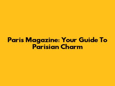 Paris Magazine: Your Guide To Parisian Charm
