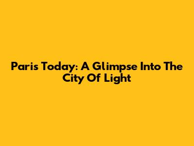 Paris Today: A Glimpse Into The City Of Light