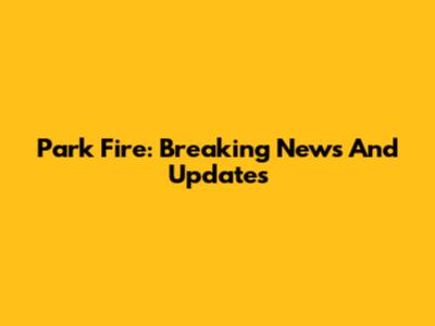 Park Fire: Breaking News And Updates