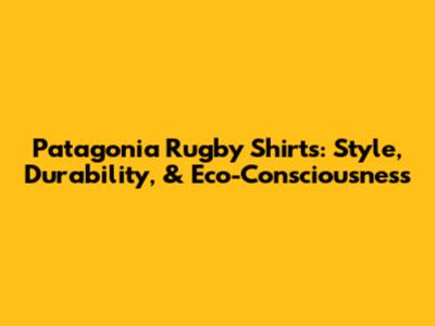 Patagonia Rugby Shirts: Style, Durability, & Eco-Consciousness