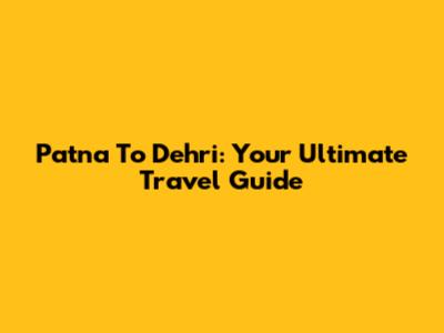 Patna To Dehri: Your Ultimate Travel Guide