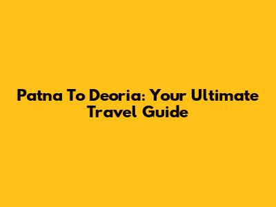 Patna To Deoria: Your Ultimate Travel Guide