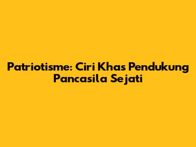 Patriotisme: Ciri Khas Pendukung Pancasila Sejati