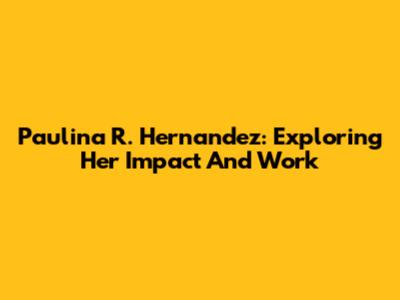 Paulina R. Hernandez: Exploring Her Impact And Work