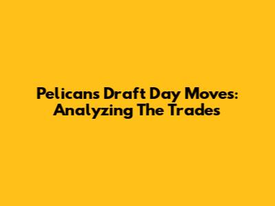 Pelicans' Draft Day Moves: Analyzing The Trades