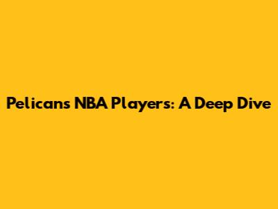 Pelicans NBA Players: A Deep Dive