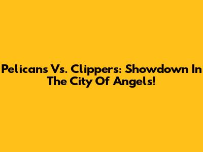 Pelicans Vs. Clippers: Showdown In The City Of Angels!