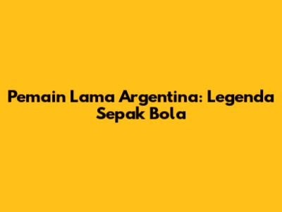 Pemain Lama Argentina: Legenda Sepak Bola