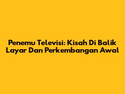 Penemu Televisi: Kisah Di Balik Layar Dan Perkembangan Awal